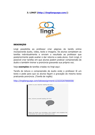 3. LINGT (http://lingtlanguage.com/)




DESCRIÇÃO

Lingt possibilita ao professor criar páginas de tarefa online
incorporando áudio, vídeo, texto e imagens. Os alunos completam as
tarefas individualmente e enviam o resultado ao professor que
posteriormente pode avaliar e dar retorno a cada aluno. Com Lingt, é
possível criar tarefas em que alunos podem praticar compreensão de
áudio e também treinar a pronúncia gravando sua própria voz.

Veja exemplos de tarefas criadas no lingt aqui:

Tarefa de leitura e compreensão de áudio onde o professor lê um
texto e pede para que os alunos façam a gravação do mesmo texto
praticando pronúncia. (Tarefa de inglês)

http://lingtlanguage.com/takeassignment/123225207060058/
 