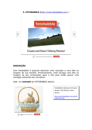 5. FOTOBABBLE (http://www.fotobabble.com/ )




DESCRIÇÃO

Com Fotobabble é possível adicionar uma narração a uma foto ou
imagem de sua escolha. Primeiramente, você carrega uma foto ou
imagem de seu computador para o site para então gravar uma
narração utilizando seu microfone.

Veja um exemplo de FOTOBABBLE abaixo:


                                       Fotobabble criado por mim para
                                       desejar Feliz Páscoa a meus
                                       alunos.

                                       http://www.fotobabble.com/m/Q1Zt
                                       L05BUFhmVTg9
 