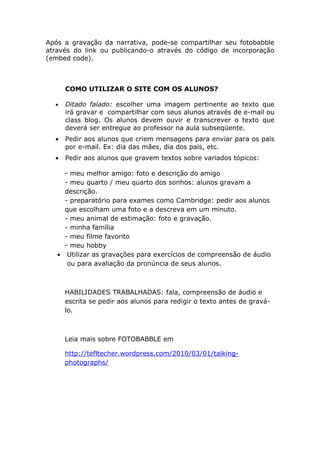 Após a gravação da narrativa, pode-se compartilhar seu fotobabble
através do link ou publicando-o através do código de incorporação
(embed code).



      COMO UTILIZAR O SITE COM OS ALUNOS?

  •   Ditado falado: escolher uma imagem pertinente ao texto que
      irá gravar e compartilhar com seus alunos através de e-mail ou
      class blog. Os alunos devem ouvir e transcrever o texto que
      deverá ser entregue ao professor na aula subseqüente.
  •   Pedir aos alunos que criem mensagens para enviar para os pais
      por e-mail. Ex: dia das mães, dia dos pais, etc.
  •   Pedir aos alunos que gravem textos sobre variados tópicos:

     - meu melhor amigo: foto e descrição do amigo
     - meu quarto / meu quarto dos sonhos: alunos gravam a
     descrição.
     - preparatório para exames como Cambridge: pedir aos alunos
     que escolham uma foto e a descreva em um minuto.
     - meu animal de estimação: foto e gravação.
     - minha família
     - meu filme favorito
     - meu hobby
   • Utilizar as gravações para exercícios de compreensão de áudio
      ou para avaliação da pronúncia de seus alunos.



      HABILIDADES TRABALHADAS: fala, compreensão de áudio e
      escrita se pedir aos alunos para redigir o texto antes de gravá-
      lo.



      Leia mais sobre FOTOBABBLE em

      http://tefltecher.wordpress.com/2010/03/01/talking-
      photographs/
 