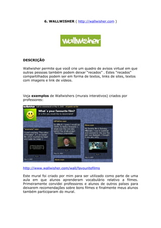 6. WALLWISHER ( http://wallwisher.com )




DESCRIÇÃO

Wallwisher permite que você crie um quadro de avisos virtual em que
outras pessoas também podem deixar “recados” . Estes “recados”
compartilhados podem ser em forma de textos, links de sites, textos
com imagens e link de vídeos.



Veja exemplos de Wallwishers (murais interativos) criados por
professores:




http://www.wallwisher.com/wall/favouritefilms

Este mural foi criado por mim para ser utilizado como parte de uma
aula em que alunos aprenderam vocabulário relativo a filmes.
Primeiramente convidei professores e alunos de outros países para
deixarem recomendações sobre bons filmes e finalmente meus alunos
também participaram do mural.
 