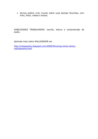 •   Alunos podem criar murais sobre suas bandas favoritas, com
      links, fotos, vídeos e textos.




HABILIDADES TRABALHADAS: escrita, leitura e compreensão de
áudio.



Aprenda mais sobre WALLWISHER em

http://nikpeachey.blogspot.com/2009/04/using-online-sticky-
noticeboards.html
 