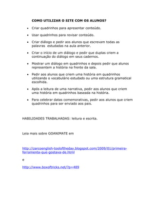 COMO UTILIZAR O SITE COM OS ALUNOS?

    •   Criar quadrinhos para apresentar conteúdo.

    •   Usar quadrinhos para revisar conteúdo.

    •   Criar diálogo e pedir aos alunos que escrevam todas as
        palavras estudadas na aula anterior.

    •   Criar o início de um diálogo e pedir que duplas criem a
        continuação do diálogo em seus cadernos.

    •   Mostrar um diálogo em quadrinhos e depois pedir que alunos
        representem a história na frente da sala.

    •   Pedir aos alunos que criem uma história em quadrinhos
        utilizando o vocabulário estudado ou uma estrutura gramatical
        escolhida.

    •   Após a leitura de uma narrativa, pedir aos alunos que criem
        uma história em quadrinhos baseada na história.

    •   Para celebrar datas comemorativas, pedir aos alunos que criem
        quadrinhos para ser enviado aos pais.



HABILIDADES TRABALHADAS: leitura e escrita.



Leia mais sobre GOANIMATE em



http://zarcoenglish-tooloftheday.blogspot.com/2009/01/primeira-
ferramenta-que-gostava-de.html

e

http://www.boxoftricks.net/?p=489
 