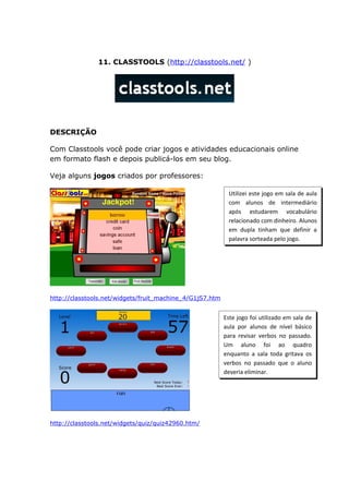 11. CLASSTOOLS (http://classtools.net/ )




DESCRIÇÃO

Com Classtools você pode criar jogos e atividades educacionais online
em formato flash e depois publicá-los em seu blog.

Veja alguns jogos criados por professores:

                                                           Utilizei este jogo em sala de aula
                                                           com alunos de intermediário
                                                           após estudarem vocabulário
                                                           relacionado com dinheiro. Alunos
                                                           em dupla tinham que definir a
                                                           palavra sorteada pelo jogo.




http://classtools.net/widgets/fruit_machine_4/G1jS7.htm


                                                          Este jogo foi utilizado em sala de
                                                          aula por alunos de nível básico
                                                          para revisar verbos no passado.
                                                          Um aluno foi ao quadro
                                                          enquanto a sala toda gritava os
                                                          verbos no passado que o aluno
                                                          deveria eliminar.




http://classtools.net/widgets/quiz/quiz42960.htm/
 