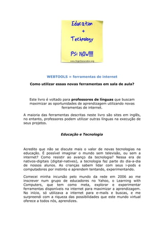 WEBTOOLS = ferramentas de internet

   Como utilizar essas novas ferramentas em sala de aula?



   Este livro é voltado para professores de línguas que buscam
   maximizar as oportunidades de aprendizagem utilizando novas
                       ferramentas de internet.

A maioria das ferramentas descritas neste livro são sites em inglês,
no entanto, professores podem utilizar outras línguas na execução de
seus projetos.


                      Educação e Tecnologia



Acredito que não se discute mais o valor de novas tecnologias na
educação. É possível imaginar o mundo sem televisão, ou sem a
internet? Como resistir ao avanço da tecnologia? Nessa era de
nativos-digitais (digital-natives), a tecnologia faz parte do dia-a-dia
de nossos alunos. As crianças sabem lidar com seus i-pods e
computadores por instinto e aprendem tentando, experimentando.

Comecei minha incursão pelo mundo da rede em 2006 ao me
inscrever num grupo de educadores no Yahoo, o Learning with
Computers, que tem como meta, explorar e experimentar
ferramentas disponíveis na internet para maximizar a aprendizagem.
No início, só utilizava a internet para e-mails e buscas, e me
surpreendi com a riqueza das possibilidades que este mundo virtual
oferece a todos nós, aprendizes.
 
