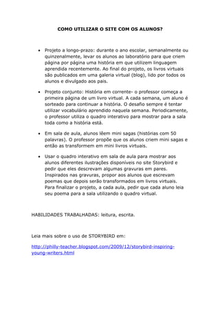 COMO UTILIZAR O SITE COM OS ALUNOS?



  •   Projeto a longo-prazo: durante o ano escolar, semanalmente ou
      quinzenalmente, levar os alunos ao laboratório para que criem
      página por página uma história em que utilizem linguagem
      aprendida recentemente. Ao final do projeto, os livros virtuais
      são publicados em uma galeria virtual (blog), lido por todos os
      alunos e divulgado aos pais.

  •   Projeto conjunto: História em corrente- o professor começa a
      primeira página de um livro virtual. A cada semana, um aluno é
      sorteado para continuar a história. O desafio sempre é tentar
      utilizar vocabulário aprendido naquela semana. Periodicamente,
      o professor utiliza o quadro interativo para mostrar para a sala
      toda como a história está.

  •   Em sala de aula, alunos lêem mini sagas (histórias com 50
      palavras). O professor propõe que os alunos criem mini sagas e
      então as transformem em mini livros virtuais.

  •   Usar o quadro interativo em sala de aula para mostrar aos
      alunos diferentes ilustrações disponíveis no site Storybird e
      pedir que eles descrevam algumas gravuras em pares.
      Inspirados nas gravuras, propor aos alunos que escrevam
      poemas que depois serão transformados em livros virtuais.
      Para finalizar o projeto, a cada aula, pedir que cada aluno leia
      seu poema para a sala utilizando o quadro virtual.



HABILIDADES TRABALHADAS: leitura, escrita.



Leia mais sobre o uso de STORYBIRD em:

http://philly-teacher.blogspot.com/2009/12/storybird-inspiring-
young-writers.html
 