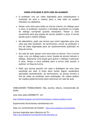 COMO UTILIZAR O SITE COM OS ALUNOS?

   •   O professor cria um vídeo legendado para contextualizar o
       conteúdo da aula e mostra para a sala toda no quadro
       interativo ou datashow.

   •   Passar uma cena para todos os alunos criarem um diálogo para
       a cena. O professor monitora a atividade auxiliando na criação
       do diálogo corrigindo quando necessário. Passar a cena
       novamente para que duplas de alunos dublem a cena. A turma
       decide qual o melhor diálogo.

   •   No laboratório, pedir aos alunos que criem legendas para uma
       cena que eles escolham. Ao terminarem, enviar ao professor o
       link do vídeo legendado para ser posteriormente publicado no
       blog da turma.

   •   Em sala de aula, passar uma cena para os alunos. Com a turma
       toda, criar um diálogo para a cena. Duplas de alunos treinam o
       diálogo. Selecionar uma dupla para gravar o diálogo e adicionar
       à cena. Passar a cena dublada para a turma toda assistir e
       publicar no blog da turma.

   •   Pedir que alunos gravem em casa a dublagem de uma cena
       escolhida por eles. O texto deve conter algum vocabulário
       aprendido recentemente. Ao terminarem, os alunos enviam o
       link do vídeo ao professor para publicação. Os vídeos podem
       ser usados posteriormente para exercícios em sala de aula.



HABILIDADES TRABALHADAS: fala, escrita, leitura, compreensão de
áudio.

Leia mais sobre BOMBAYTV em

http://lifefeast.blogspot.com/2010/01/bombaytv-creating-subtitles-to.html

Experimente ferramentas semelhantes em:

Seja um comentarista de futebol - http://www.grapheine.com/futeboltv/

Escreva legendas para clássicos da TV -
http://www.grapheine.com/classiktv/index.php?lang=uk
 