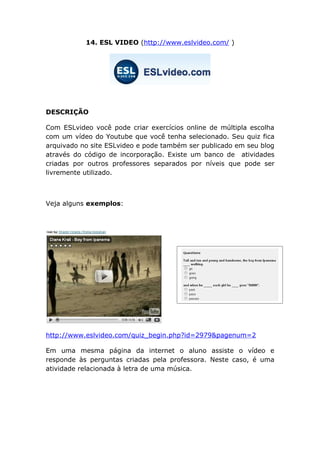 14. ESL VIDEO (http://www.eslvideo.com/ )




DESCRIÇÃO

Com ESLvideo você pode criar exercícios online de múltipla escolha
com um vídeo do Youtube que você tenha selecionado. Seu quiz fica
arquivado no site ESLvideo e pode também ser publicado em seu blog
através do código de incorporação. Existe um banco de atividades
criadas por outros professores separados por níveis que pode ser
livremente utilizado.



Veja alguns exemplos:




http://www.eslvideo.com/quiz_begin.php?id=2979&pagenum=2

Em uma mesma página da internet o aluno assiste o vídeo e
responde às perguntas criadas pela professora. Neste caso, é uma
atividade relacionada à letra de uma música.
 