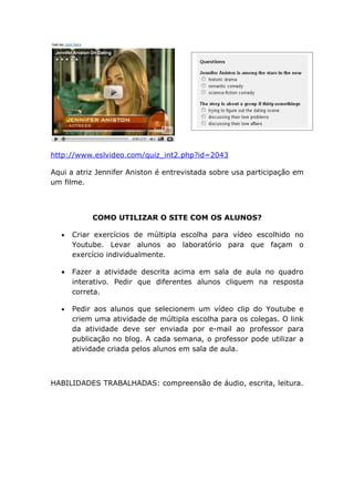 http://www.eslvideo.com/quiz_int2.php?id=2043

Aqui a atriz Jennifer Aniston é entrevistada sobre usa participação em
um filme.



           COMO UTILIZAR O SITE COM OS ALUNOS?

  •   Criar exercícios de múltipla escolha para vídeo escolhido no
      Youtube. Levar alunos ao laboratório para que façam o
      exercício individualmente.

  •   Fazer a atividade descrita acima em sala de aula no quadro
      interativo. Pedir que diferentes alunos cliquem na resposta
      correta.

  •   Pedir aos alunos que selecionem um vídeo clip do Youtube e
      criem uma atividade de múltipla escolha para os colegas. O link
      da atividade deve ser enviada por e-mail ao professor para
      publicação no blog. A cada semana, o professor pode utilizar a
      atividade criada pelos alunos em sala de aula.



HABILIDADES TRABALHADAS: compreensão de áudio, escrita, leitura.
 