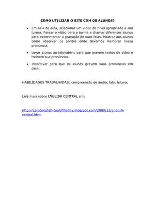 COMO UTILIZAR O SITE COM OS ALUNOS?

  •   Em sala de aula, selecionar um vídeo de nível apropriado à sua
      turma. Passar o vídeo para a turma e chamar diferentes alunos
      para experimentar a gravação de suas falas. Mostrar aos alunos
      como observar os pontos onde devemos melhorar nossa
      pronúncia.

  •   Levar alunos ao laboratório para que gravem textos de vídeo e
      treinem sua pronúncias.

  •   Incentivar para que os alunos gravem suas pronúncias em
      casa.



HABILIDADES TRABALHADAS: compreensão de áudio, fala, leitura.



Leia mais sobre ENGLISH CENTRAL em:



http://zarcoenglish-tooloftheday.blogspot.com/2009/11/english-
central.html
 