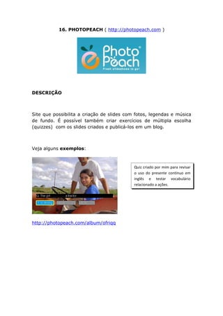 16. PHOTOPEACH ( http://photopeach.com )




DESCRIÇÃO



Site que possibilita a criação de slides com fotos, legendas e música
de fundo. É possível também criar exercícios de múltipla escolha
(quizzes) com os slides criados e publicá-los em um blog.



Veja alguns exemplos:



                                            Quiz criado por mim para revisar
                                            o uso do presente contínuo em
                                            inglês e testar vocabulário
                                            relacionado a ações.




http://photopeach.com/album/ofriqq
 