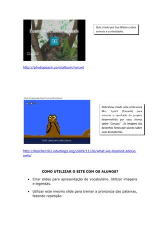 Quiz criado por Sue Waters sobre
                                            animais e curiosidades.




http://photopeach.com/album/rorcwt




                                                Slideshow criado pela professora
                                                Mrs. Lynch (Canadá) para
                                                mostrar o resultado do projeto
                                                desenvolvido por seus alunos
                                                sobre “Corujas” . As imagens são
                                                desenhos feitos por alunos sobre
                                                suas descobertas.




http://teacher102.edublogs.org/2009/11/26/what-we-learned-about-
owls/



           COMO UTILIZAR O SITE COM OS ALUNOS?

  •   Criar slides para apresentação de vocabulário. Utilizar imagens
      e legendas.

  •   Utilizar este mesmo slide para treinar a pronúncia das palavras,
      fazendo repetição.
 