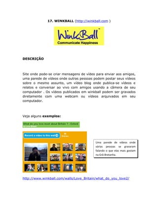 17. WINKBALL (http://winkball.com )




DESCRIÇÃO



Site onde pode-se criar mensagens de vídeo para enviar aos amigos,
uma parede de vídeos onde outras pessoas podem postar seus vídeos
sobre o mesmo assunto, um vídeo blog onde publica-se vídeos e
relatos e conversar ao vivo com amigos usando a câmera de seu
computador . Os vídeos publicados em winkball podem ser gravados
diretamente com uma webcam ou vídeos arquivados em seu
computador.



Veja alguns exemplos:




                                          Uma parede de vídeos onde
                                          várias pessoas se gravaram
                                          falando o que elas mais gostam
                                          na Grã-Bretanha.




http://www.winkball.com/walls/Love_Britain/what_do_you_love2/
 