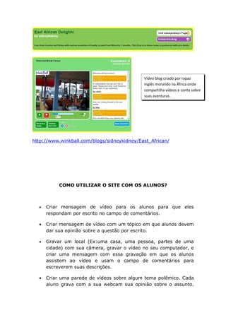 Vídeo blog criado por rapaz
                                             inglês morando na África onde
                                             compartilha vídeos e conta sobre
                                             suas aventuras.




http://www.winkball.com/blogs/sidneykidney/East_African/




           COMO UTILIZAR O SITE COM OS ALUNOS?



  •   Criar mensagem de vídeo para os alunos para que eles
      respondam por escrito no campo de comentários.

  •   Criar mensagem de vídeo com um tópico em que alunos devem
      dar sua opinião sobre a questão por escrito.

  •   Gravar um local (Ex:uma casa, uma pessoa, partes de uma
      cidade) com sua câmera, gravar o vídeo no seu computador, e
      criar uma mensagem com essa gravação em que os alunos
      assistem ao vídeo e usam o campo de comentários para
      escreverem suas descrições.

  •   Criar uma parede de vídeos sobre algum tema polêmico. Cada
      aluno grava com a sua webcam sua opinião sobre o assunto.
 