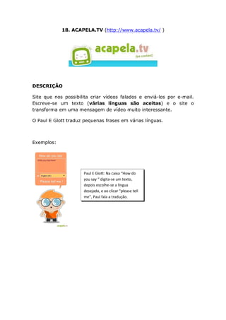 18. ACAPELA.TV (http://www.acapela.tv/ )




DESCRIÇÃO

Site que nos possibilita criar vídeos falados e enviá-los por e-mail.
Escreve-se um texto (várias línguas são aceitas) e o site o
transforma em uma mensagem de vídeo muito interessante.

O Paul E Glott traduz pequenas frases em várias línguas.



Exemplos:




                      Paul E Glott: Na caixa “How do
                      you say “ digita-se um texto,
                      depois escolhe-se a língua
                      desejada, e ao clicar “please tell
                      me”, Paul fala a tradução.
 
