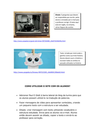 Ditado: 5 perguntas que devem
                                                   ser respondidas por escrito pelos
                                                   alunos e enviadas por e-mail para
                                                   o professor corrigir. O texto aqui
                                                   está em inglês, no entanto,
                                                   várias línguas são aceitas.




http://www.acapela.tv/good-old-times-99726488_c0e974246b5fa.html




                                                         Texto (criado por mim) onde o
                                                         gatinho conta sua triste história.
                                                         Alunos devem ouvir a história e
                                                         escrever todos os verbos no
                                                         passado utilizados na história.




http://www.acapela.tv/Snowy-99721528_c0e969130bdc8.html




             COMO UTILIZAR O SITE COM OS ALUNOS?



   •   Adicionar Paul E Glott à barra lateral do blog da turma para que
       os alunos possam utilizá-lo na tradução de palavras.

   •   Fazer mensagens de vídeo para apresentar conteúdos, criando
       um pequeno texto com a estrutura a ser estudada.

   •   Ditado: criar mensagem com texto utilizando vocabulário e
       estrutura estudada. Envia para os alunos via e-mail. Alunos
       então devem assistir ao ditado, copiar o texto e enviá-lo ao
       professor para correção.
 