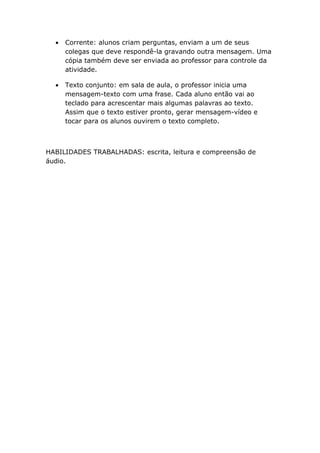 •   Corrente: alunos criam perguntas, enviam a um de seus
      colegas que deve respondê-la gravando outra mensagem. Uma
      cópia também deve ser enviada ao professor para controle da
      atividade.

  •   Texto conjunto: em sala de aula, o professor inicia uma
      mensagem-texto com uma frase. Cada aluno então vai ao
      teclado para acrescentar mais algumas palavras ao texto.
      Assim que o texto estiver pronto, gerar mensagem-vídeo e
      tocar para os alunos ouvirem o texto completo.



HABILIDADES TRABALHADAS: escrita, leitura e compreensão de
áudio.
 