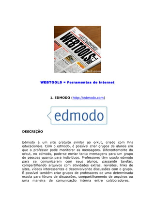 WEBTOOLS = Ferramentas de internet



                1. EDMODO (http://edmodo.com)




DESCRIÇÃO


Edmodo é um site gratuito similar ao orkut, criado com fins
educacionais. Com o edmodo, é possível criar grupos de alunos em
que o professor pode monitorar as mensagens. Diferentemente do
orkut, no edmodo, pode-se enviar tanto mensagens para um grupo
de pessoas quanto para indivíduos. Professores têm usado edmodo
para se comunicarem com seus alunos, passando tarefas,
compartilhando arquivos com atividades extras, revisões, links de
sites, vídeos interessantes e desenvolvendo discussões com o grupo.
É possível também criar grupos de professores de uma determinada
escola para fóruns de discussões, compartilhamento de arquivos ou
uma maneira de comunicação interna entre colaboradores.
 