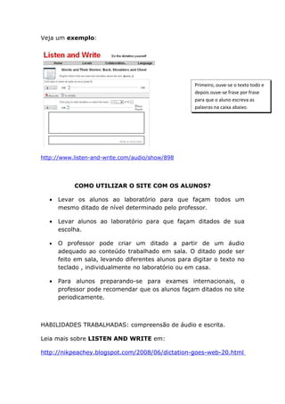 Veja um exemplo:




                                                    Primeiro, ouve-se o texto todo e
                                                    depois ouve-se frase por frase
                                                    para que o aluno escreva as
                                                    palavras na caixa abaixo.




http://www.listen-and-write.com/audio/show/898




           COMO UTILIZAR O SITE COM OS ALUNOS?

  •   Levar os alunos ao laboratório para que façam todos um
      mesmo ditado de nível determinado pelo professor.

  •   Levar alunos ao laboratório para que façam ditados de sua
      escolha.

  •   O professor pode criar um ditado a partir de um áudio
      adequado ao conteúdo trabalhado em sala. O ditado pode ser
      feito em sala, levando diferentes alunos para digitar o texto no
      teclado , individualmente no laboratório ou em casa.

  •   Para alunos preparando-se para exames internacionais, o
      professor pode recomendar que os alunos façam ditados no site
      periodicamente.



HABILIDADES TRABALHADAS: compreensão de áudio e escrita.

Leia mais sobre LISTEN AND WRITE em:

http://nikpeachey.blogspot.com/2008/06/dictation-goes-web-20.html
 