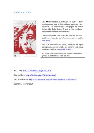 SOBRE A AUTORA:



                                  Ana Maria Menezes é professora de inglês e treina
                                  professores na área da integração da tecnologia com a
                                  educação. Foi coordenadora pedagógica da Cultura
                                  Inglesa Uberlândia durante 9 anos e hoje encabeça o
                                  departamento de tecnologia da escola.

                                  Tem desenvolvido uma constante pesquisa na área e
                                  publica suas “descobertas” e “experimentos” em seu blog
                                  LIFE FEAST

                                  Em 2009, criou um curso online, ministrado em inglês,
                                  para professores interessados em explorar essas novas
                                  ferramentas online : o CULTURA EDTECH.

                                  O Cultura EDtech tem duração de 3 meses e é oferecido a
                                  grupos de professores 3 vezes por ano.




Seu blog: http://lifefeast.blogspot.com

Seu twitter: http://twitter.com/anamariacult

Seu e-portfolio: http://anamariacult.glogster.com/E-portfolio-anamariacult/

Webname: anamariacult
 