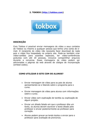 2. TOKBOX (http://tokbox.com)




DESCRIÇÃO

Com Tokbox é possível enviar mensagens de vídeo a seus contatos
de Tokbox ou mesmo a qualquer pessoa que tenha uma conta de e-
mail. O recipiente do vídeo não necessita fazer download de nada
pois o vídeo fica hospedado no próprio site. Pode-se também criar
vídeo-cartões para ocasiões especiais, ter vídeo-conferências
gratuitas com até 20 pessoas, inclusive compartilhar arquivos
durante a conversa. Essas mensagens de vídeo podem ser
adicionadas a páginas da web através de códigos de incorporação
(embed codes).



     COMO UTILIZAR O SITE COM OS ALUNOS?



        •   Enviar mensagem de vídeo para os pais de alunos
            apresentando-se e falando sobre o programa para o
            curso.

        •   Enviar mensagem de vídeo para alunos com informações
            sobre o curso.

        •   Enviar vídeo com explicação de tarefas ou explicação de
            algum projeto.

        •   Enviar um ditado falado em que o professor dita um
            texto, os alunos devem escrever o texto ditado pelo
            professor e enviar posteriormente ao professor para
            correção.

        •   Alunos podem gravar-se lendo textos e enviar para o
            professor para avaliação de pronúncia.
 