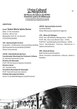 ABERTURA
Local: Teatro Maria Sylvia Nunes
Data: 17 de novembro
Horário: 14h às 21h
Mediação: Prof. Dr. Iris Amaral ‐
ETEF/DIED/SEMEC
15h‐Apresentaçãomusical
GruproArt – Professores instrumen stas da Rede
MunicipaldeEnsinodeBelém/SEMEC
Show:Instrumental
15h30‐Solenidadedeabertura
Coordenador Municipal do ProJovem Urbano
Sr. Eduardo Sarmento Cunha
Diretora de Educação
Profª. Mª do Socorro Aquino Cou nho
Diretora Geral
Srª. Luanda Freire
Secretária Municipal de Educação
Profª. Rosinéli Guerreiro Salame
Prefeito Municipal de Belém
Exmo.Sr.ZenaldoRodriguesCou nhoJúnior
16h30‐Apresentaçãomusical
Coralda SEMEC
Show:Músicasdorepertórioregional
17h ‐ Mesa de Diálogos
Profª. Dra. Mª Betânia Albuquerque ‐ UEPA;
Profª. Me. Ana Lúcia Bentes Dias ‐ UFPA;
ProfªDrª.IvanildeApolucenoOliveira‐ UEPA;
Tema: Iden dades, Culturas, Memórias e
SaberesAmazônicos.
20h‐Showdedança
BaléFolclóricodaAmazônia
Show: Encantos amazônicos: culturas, cantos e
bailados.
10
 