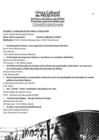 SESSÃO 1 COMUNICAÇÃO ORAL E PALESTRA
Local: Teatro Maria Sylvia Nunes
Data: 18 de novembro Horário: 08h30 às 12h30
Mediação: Profª. Andréa Albuquerque e Prof. Paulo Souza
 Entrelaçando leituras: uma experiência de letramento literário.
Anna Paula Nascimento
Yara Yonara
E.M. Benvinda de França Messias
 A formação de pequenos leitores e escritores no contexto ribeirinho.
Vanessa Costa Barbosa
UP Combu ‐ E.M. Milton Mont
 A Polí ca de Educação do Campo como direito das populações ribeirinhas: um percurso
em construção na Rede Municipal de Educação de Belém.
Jenijunio dos Santos
E.M. Maroja Net
 Arte Corpoamazônica: proposições corporais como via privilegiada da educação na escola
pública municipal Rotary.
Lindemberg Monteiro dos Santos
E.M. Rotar
 Ver * Sen r * Fazer: mediações educa vas em arte.
Paulo Sérgio das Neves Souza
ETEF ‐ Diretoria de Educação/SEMEC
 Construindo Mapas ‐ Vendo Sonhos de Anjos.
Adriele Silva da Silva
UP São José ‐ E.M. Milton Mont
 A Arte e seu Contexto Mul cultural.
Aline Sueli Lobato Queiroz
E.M. Florestan Fernandes
11
 