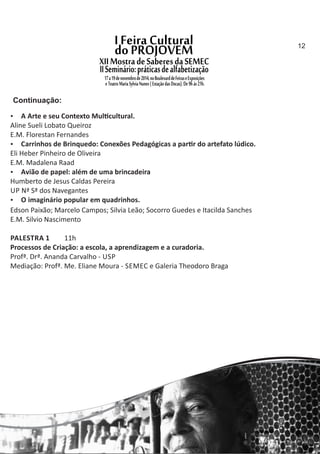  A Arte e seu Contexto Mul cultural.
Aline Sueli Lobato Queiroz
E.M. Florestan Fernandes
 Carrinhos de Brinquedo: Conexões Pedagógicas a par r do artefato lúdico.
Eli Heber Pinheiro de Oliveira
E.M. Madalena Raad
 Avião de papel: além de uma brincadeira
Humberto de Jesus Caldas Pereira
UP Nª Sª dos Navegantes
 O imaginário popular em quadrinhos.
Edson Paixão; Marcelo Campos; Silvia Leão; Socorro Guedes e Itacilda Sanches
E.M. Silvio Nascimento
PALESTRA 1 11h
Processos de Criação: a escola, a aprendizagem e a curadoria.
Profª. Drª. Ananda Carvalho ‐ USP
Mediação: Profª. Me. Eliane Moura ‐ SEMEC e Galeria Theodoro Braga
Continuação:
12
 