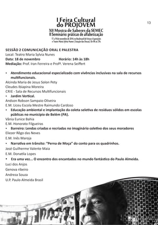 SESSÃO 2 COMUNICAÇÃO ORAL E PALESTRA
Local: Teatro Maria Sylvia Nunes
Data: 18 de novembro Horário: 14h às 18h
Mediação: Prof. Iran Ferreira e Profª. Verena Seiﬀert
 Atendimento educacional especializado com vivências inclusivas na sala de recursos
mul funcionais.
Alcinda Maria de Jesus Solon Pety
Cleudes Ibiapina Moreira
CRIE ‐ Sala de Recursos Mul funcionais
 Jardim Ver cal.
Andson Robson Sampaio Oliveira
E.M. Liceu Escola Mestre Raimundo Cardoso
 Educação ambiental e implantação da coleta sele va de resíduos sólidos em escolas
públicas no município de Belém (PA).
Vânia Eunice Bahia
E.M. Honorato Filgueiras
 Barreiro: Lendas criadas e recriadas no imaginário cole vo dos seus moradores
Eliezer Rêgo das Neves
E.M. Inês Maroja
 Narra va em trânsito: “Perna de Moça” do conto para os quadrinhos.
José Guilherme Valente Maia
E.M. Dona la Lopes
 Era uma vez... O encontro dos encantados no mundo fantás co do Paulo Almeida.
Luci dos Anjos
Genova ribeiro
Andreza Souza
U.P. Paulo Almeida Brasil
13
 