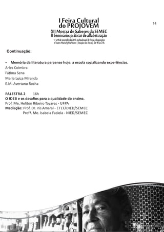  Memória da literatura paraense hoje: a escola socializando experiências.
Arles Coimbra
Fá ma Sena
Maria Luiza Miranda
E.M. Avertano Rocha
PALESTRA 2 16h
O IDEB e os desaﬁos para a qualidade do ensino.
Prof. Me. Heliton Ribeiro Tavares ‐ UFPA
Mediação: Prof. Dr. Iris Amaral ‐ ETEF/DIED/SEMEC
Profª. Me. Isabela Faciola ‐ NIED/SEMEC
Continuação:
14
 