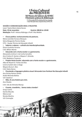SESSÃO 3 COMUNICAÇÃO ORAL E PALESTRA
Local: Teatro Maria Sylvia Nunes
Data: 19 de novembro Horário: 08h30 às 12h30
Mediação: Profª. Heloisa Nóbrega e Profª. Rita Melém
 Chuva poé ca: encharcamentos de poeturas.
Maria Leonilda Fonseca Marques
Sônia Margarete Pereira Situba
ETEI ‐ Equipe Técnica da Educação Infan l
 Saberes e sabores – culinária da interdisciplinaridade.
Élison Cou nho Ferreira
E.M. Milton Monte
 Educando com a horta escolar e a gastronomia.
Alessandra Jorlena S. da Cunha Carvalho
Ana Cris na R. Gomes e Mayara F. Almeida.
E.M. Madalena Travassos
 Projeto Horta Escolar: educando com a horta escolar e a gastronomia.
Alba de Nazaré O. Freitas da Silva
Lorena Suelem dos S. Braga
Mayara Bruna S. Reis
E.M. Pedro Demo
 Pincelando a linguagem plás co‐visual: Brincando Com Por nari Na Educação Infan l
Ana Shirley Ramos Santos
André Miranda Ba sta
UEI Catalina I
 Mãe, lê uma história pra mim.
Ana Cláudia
E.M. Inês de Almeida Maroja
 Ciranda, cirandinha... Vamos todos cirandar!
Graça Castro
Kamila Mourão
Márcia Leal
Renata Mar ns
UEI Cremação
16
 