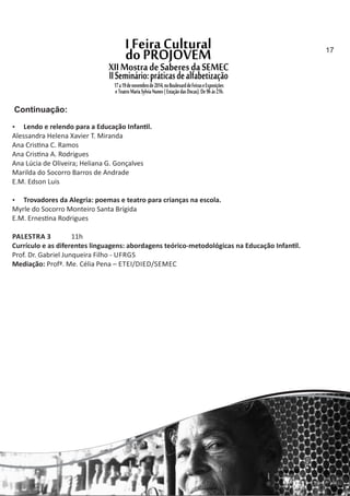  Lendo e relendo para a Educação Infan l.
Alessandra Helena Xavier T. Miranda
Ana Cris na C. Ramos
Ana Cris na A. Rodrigues
Ana Lúcia de Oliveira; Heliana G. Gonçalves
Marilda do Socorro Barros de Andrade
E.M. Edson Luis
 Trovadores da Alegria: poemas e teatro para crianças na escola.
Myrle do Socorro Monteiro Santa Brígida
E.M. Ernes na Rodrigues
PALESTRA 3 11h
Currículo e as diferentes linguagens: abordagens teórico‐metodológicas na Educação Infan l.
Prof. Dr. Gabriel Junqueira Filho ‐ UFRGS
Mediação: Profª. Me. Célia Pena – ETEI/DIED/SEMEC
Continuação:
17
 