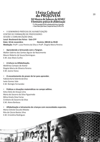  II SEMINÁRIO PRÁTICAS DE ALFABETIZAÇÃO
CENTRO DE FORMAÇÃO DE PROFESSORES
SESSÃO 1 COMUNICAÇÃO ORAL
Local: Boulevard das Feiras ‐ Sala CFP
Data: 18 de novembro Horário: 08h30 às 9h30
Mediação: Profª. Luiza Pereira da Silva e Profª. Ângela Maria Pereira
 Aprendendo e brincando com o Tangran.
Wallen Sabrina dos Santos Aguiar do Nascimento
Mauro Roberto de Souza Domingues
E.M. Jose Alves Cunha
 A leitura na Alfabe zação.
Waldiney Campos de Avelar
Ângela Maria de Oliveira Pereira
E.M. Josino Viana
 O encantamento do prazer de ler para aprender.
FabiolaKarlaValentedaSilva
Ivete Gomes Vale
E.M. Remígio Fernandez
 Prá cas e situações matemá cas no campo adi vo.
Edna Stela de Araujo Lima
Maria do Socorro da Silva Figueiredo
Milca Gisely Silva Farias
Cris ane do Socorro da Silva
E.M. Alana Barbosa
 Alfabe zação e letramento de crianças com necessidades especiais.
Maria Celeste Gouvêa Malato
Rita de Cássia Bastos Silva
E.M. Ernes na Rodrigues
20
 