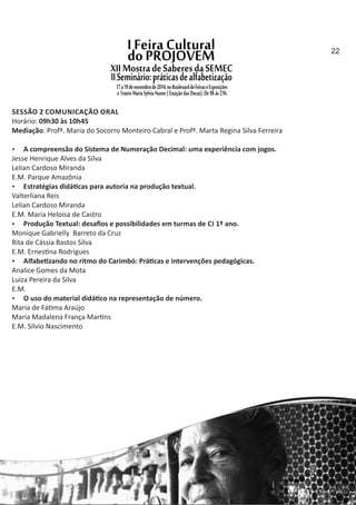 SESSÃO 2 COMUNICAÇÃO ORAL
Horário: 09h30 às 10h45
Mediação: Profª. Maria do Socorro Monteiro Cabral e Profª. Marta Regina Silva Ferreira
 A compreensão do Sistema de Numeração Decimal: uma experiência com jogos.
Jesse Henrique Alves da Silva
Lelian Cardoso Miranda
E.M. Parque Amazônia
 Estratégias didá cas para autoria na produção textual.
Valterliana Reis
Lelian Cardoso Miranda
E.M. Maria Heloisa de Castro
 Produção Textual: desaﬁos e possibilidades em turmas de CI 1º ano.
Monique Gabrielly Barreto da Cruz
Rita de Cássia Bastos Silva
E.M. Ernes na Rodrigues
 Alfabe zando no ritmo do Carimbó: Prá cas e intervenções pedagógicas.
Analice Gomes da Mota
Luiza Pereira da Silva
E.M.
 O uso do material didá co na representação de número.
Maria de Fá ma Araújo
Maria Madalena França Mar ns
E.M. Silvio Nascimento
22
 