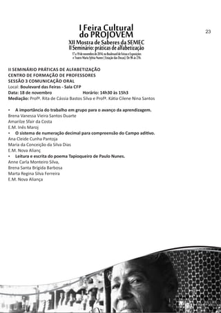 II SEMINÁRIO PRÁTICAS DE ALFABETIZAÇÃO
CENTRO DE FORMAÇÃO DE PROFESSORES
SESSÃO 3 COMUNICAÇÃO ORAL
Local: Boulevard das Feiras ‐ Sala CFP
Data: 18 de novembro Horário: 14h30 às 15h3
Mediação: Profª. Rita de Cássia Bastos Silva e Profª. Ká a Cilene Nina Santos
 A importância do trabalho em grupo para o avanço da aprendizagem.
Brena Vanessa Vieira Santos Duarte
Amarilze Sfair da Costa
E.M. Inês Maroj
 O sistema de numeração decimal para compreensão do Campo adi vo.
Ana Cleide Cunha Pantoja
Maria da Conceição da Silva Dias
E.M. Nova Alianç
 Leitura e escrita do poema Tapioqueiro de Paulo Nunes.
Anne Carla Monteiro Silva,
Brena Santa Brígida Barbosa
Marta Regina Silva Ferreira
E.M. Nova Aliança
23
 