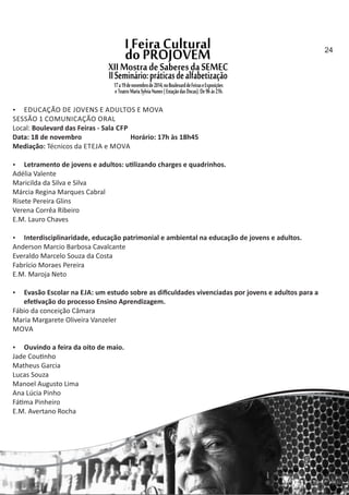  EDUCAÇÃO DE JOVENS E ADULTOS E MOVA
SESSÃO 1 COMUNICAÇÃO ORAL
Local: Boulevard das Feiras ‐ Sala CFP
Data: 18 de novembro Horário: 17h às 18h45
Mediação: Técnicos da ETEJA e MOVA
 Letramento de jovens e adultos: u lizando charges e quadrinhos.
Adélia Valente
Maricilda da Silva e Silva
Márcia Regina Marques Cabral
Risete Pereira Glins
Verena Corrêa Ribeiro
E.M. Lauro Chaves
 Interdisciplinaridade, educação patrimonial e ambiental na educação de jovens e adultos.
Anderson Marcio Barbosa Cavalcante
Everaldo Marcelo Souza da Costa
Fabrício Moraes Pereira
E.M. Maroja Neto
 Evasão Escolar na EJA: um estudo sobre as diﬁculdades vivenciadas por jovens e adultos para a
efe vação do processo Ensino Aprendizagem.
Fábio da conceição Câmara
Maria Margarete Oliveira Vanzeler
MOVA
 Ouvindo a feira da oito de maio.
Jade Cou nho
Matheus Garcia
Lucas Souza
Manoel Augusto Lima
Ana Lúcia Pinho
Fá ma Pinheiro
E.M. Avertano Rocha
24
 