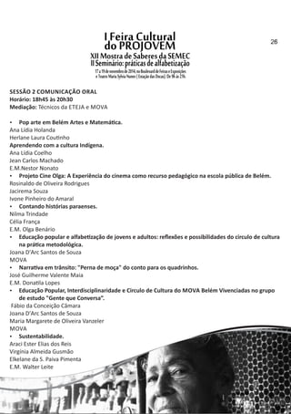 SESSÃO 2 COMUNICAÇÃO ORAL
Horário: 18h45 às 20h30
Mediação: Técnicos da ETEJA e MOVA
 Pop arte em Belém Artes e Matemá ca.
Ana Lídia Holanda
Herlane Laura Cou nho
Aprendendo com a cultura Indígena.
Ana Lídia Coelho
Jean Carlos Machado
E.M.Nestor Nonato
 Projeto Cine Olga: A Experiência do cinema como recurso pedagógico na escola pública de Belém.
Rosinaldo de Oliveira Rodrigues
Jacirema Souza
Ivone Pinheiro do Amaral
 Contando histórias paraenses.
Nilma Trindade
Célia França
E.M. Olga Benário
 Educação popular e alfabe zação de jovens e adultos: reﬂexões e possibilidades do circulo de cultura
na prá ca metodológica.
Joana D'Arc Santos de Souza
MOVA
 Narra va em trânsito: "Perna de moça" do conto para os quadrinhos.
José Guilherme Valente Maia
E.M. Dona la Lopes
 Educação Popular, Interdisciplinaridade e Circulo de Cultura do MOVA Belém Vivenciadas no grupo
de estudo "Gente que Conversa”.
Fábio da Conceição Câmara
Joana D'Arc Santos de Souza
Maria Margarete de Oliveira Vanzeler
MOVA
 Sustentabilidade.
Araci Ester Elias dos Reis
Virgínia Almeida Gusmão
Elkelane da S. Paiva Pimenta
E.M. Walter Leite
2526
 