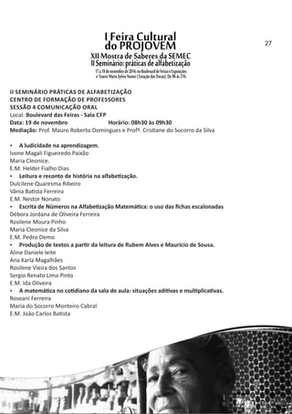 II SEMINÁRIO PRÁTICAS DE ALFABETIZAÇÃO
CENTRO DE FORMAÇÃO DE PROFESSORES
SESSÃO 4 COMUNICAÇÃO ORAL
Local: Boulevard das Feiras ‐ Sala CFP
Data: 19 de novembro Horário: 08h30 às 09h30
Mediação: Prof. Mauro Roberto Domingues e Profª. Cris ane do Socorro da Silva
 A ludicidade na aprendizagem.
Ivone Magali Figueiredo Paixão
Maria Cleonice.
E.M. Helder Fialho Dias
 Leitura e reconto de história na alfabe zação.
Dulcilene Quaresma Ribeiro
Vânia Ba sta Ferreira
E.M. Nestor Nonato
 Escrita de Números na Alfabe zação Matemá ca: o uso das ﬁchas escalonadas
Débora Jordana de Oliveira Ferreira
Rosilene Moura Pinho
Maria Cleonice da Silva
E.M. Pedro Demo
 Produção de textos a par r da leitura de Rubem Alves e Mauricio de Sousa.
Aline Daniele leite
Ana Karla Magalhães
Rosilene Vieira dos Santos
Sergio Renato Lima Pinto
E.M. Ida Oliveira
 A matemá ca no co diano da sala de aula: situações adi vas e mul plica vas.
Roseani Ferreira
Maria do Socorro Monteiro Cabral
E.M. João Carlos Ba sta
27
 