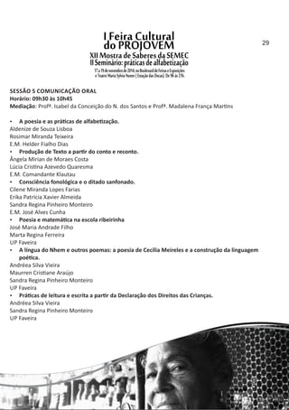 SESSÃO 5 COMUNICAÇÃO ORAL
Horário: 09h30 às 10h45
Mediação: Profª. Isabel da Conceição do N. dos Santos e Profª. Madalena França Mar ns
 A poesia e as prá cas de alfabe zação.
Aldenize de Souza Lisboa
Rosimar Miranda Teixeira
E.M. Helder Fialho Dias
 Produção de Texto a par r do conto e reconto.
Ângela Mirian de Moraes Costa
Lúcia Cris na Azevedo Quaresma
E.M. Comandante Klautau
 Consciência fonológica e o ditado sanfonado.
Cilene Miranda Lopes Farias
Erika Patrícia Xavier Almeida
Sandra Regina Pinheiro Monteiro
E.M. José Alves Cunha
 Poesia e matemá ca na escola ribeirinha
José Maria Andrade Filho
Marta Regina Ferreira
UP Faveira
 A língua do Nhem e outros poemas: a poesia de Cecília Meireles e a construção da linguagem
poé ca.
Andréea Silva Vieira
Maurren Cris ane Araújo
Sandra Regina Pinheiro Monteiro
UP Faveira
 Prá cas de leitura e escrita a par r da Declaração dos Direitos das Crianças.
Andréea Silva Vieira
Sandra Regina Pinheiro Monteiro
UP Faveira
29
 