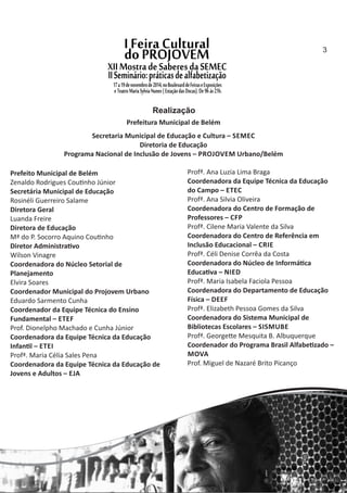 Prefeito Municipal de Belém
Zenaldo Rodrigues Cou nho Júnior
Secretária Municipal de Educação
Rosinéli Guerreiro Salame
Diretora Geral
Luanda Freire
Diretora de Educação
Mª do P. Socorro Aquino Cou nho
Diretor Administra vo
Wilson Vinagre
Coordenadora do Núcleo Setorial de
Planejamento
Elvira Soares
Coordenador Municipal do Projovem Urbano
Eduardo Sarmento Cunha
Coordenador da Equipe Técnica do Ensino
Fundamental – ETEF
Prof. Dionelpho Machado e Cunha Júnior
Coordenadora da Equipe Técnica da Educação
Infan l – ETEI
Profª. Maria Célia Sales Pena
Coordenadora da Equipe Técnica da Educação de
Jovens e Adultos – EJA
Profª. Ana Luzia Lima Braga
Coordenadora da Equipe Técnica da Educação
do Campo – ETEC
Profª. Ana Silvia Oliveira
Coordenadora do Centro de Formação de
Professores – CFP
Profª. Cilene Maria Valente da Silva
Coordenadora do Centro de Referência em
Inclusão Educacional – CRIE
Profª. Céli Denise Corrêa da Costa
Coordenadora do Núcleo de Informá ca
Educa va – NIED
Profª. Maria Isabela Faciola Pessoa
Coordenadora do Departamento de Educação
Física – DEEF
Profª. Elizabeth Pessoa Gomes da Silva
Coordenadora do Sistema Municipal de
Bibliotecas Escolares – SISMUBE
Profª. George e Mesquita B. Albuquerque
Coordenador do Programa Brasil Alfabe zado –
MOVA
Prof. Miguel de Nazaré Brito Picanço
Prefeitura Municipal de Belém
Secretaria Municipal de Educação e Cultura – SEMEC
Diretoria de Educação
Programa Nacional de Inclusão de Jovens – PROJOVEM Urbano/Belém
Realização
3
 