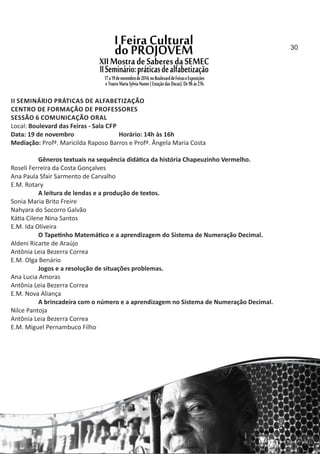 II SEMINÁRIO PRÁTICAS DE ALFABETIZAÇÃO
CENTRO DE FORMAÇÃO DE PROFESSORES
SESSÃO 6 COMUNICAÇÃO ORAL
Local: Boulevard das Feiras ‐ Sala CFP
Data: 19 de novembro Horário: 14h às 16h
Mediação: Profª. Maricilda Raposo Barros e Profª. Ângela Maria Costa
Gêneros textuais na sequência didá ca da história Chapeuzinho Vermelho.
Roseli Ferreira da Costa Gonçalves
Ana Paula Sfair Sarmento de Carvalho
E.M. Rotary
A leitura de lendas e a produção de textos.
Sonia Maria Brito Freire
Nahyara do Socorro Galvão
Ká a Cilene Nina Santos
E.M. Ida Oliveira
O Tape nho Matemá co e a aprendizagem do Sistema de Numeração Decimal.
Aldeni Ricarte de Araújo
Antônia Leia Bezerra Correa
E.M. Olga Benário
Jogos e a resolução de situações problemas.
Ana Lucia Amoras
Antônia Leia Bezerra Correa
E.M. Nova Aliança
A brincadeira com o número e a aprendizagem no Sistema de Numeração Decimal.
Nilce Pantoja
Antônia Leia Bezerra Correa
E.M. Miguel Pernambuco Filho
30
 