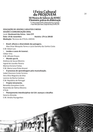 EDUCAÇÃO DE JOVENS E ADULTOS E MOVA
SESSÃO 3 COMUNICAÇÃO ORAL
Local: Boulevard das Feiras ‐ Sala CFP
Data: 19 de novembro Horário: 17h às 20h30
Mediação: Técnicos da ETEJA e MOVA
 Brasil: olhares e diversidade das paisagens.
Alex César Mesquita Torres e Lúcia Danielly dos Santos Costa
E.M. Edson Luis
 Lendas e casos de Icoaraci.
Cléber lima
E.M. Alfredo Chaves
 Mundo que lê.
Andreza de Sousa Moreira
Ingred de Lourdes Pereira
Marícia Ferreira Freitas
E.M. Maria Luiza Pinto Amaral
 O processo de aprendizagem pela musicalização.
Izabel Eleonora Conte Ferreira
Vera Alice Nogueira da Silva
Leonice da Rocha Cardoso
E.M. República de Portugal
 Projeto letramento.
Benedito Gonçalves Costa
Rosenilda de Fá ma Moreira
ETEJA
 Planejamento interdisciplinar de EJA: avanços e desaﬁos
Socorro Almeida
E.M. Amália Paungar en
31
 