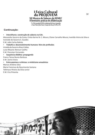  Interolhares: construção de saberes na EJA.
Alessandra Socorro da Costa; Cin a Karine N. C. Moura; Eliane Carvalho Moura; Ivanilda Vieira da Silva e
Ivoneide do Socorro S. Guedes
E.M. João Carlos Ba sta
 Trabalho e desenvolvimento humano: feira de proﬁssões
IrinaldadoSocorroAlvesCaldas
Luiza Mazane Alencar Coelho
E.M. Florestan Fernandes
 Sequência didá ca: propaganda
Francy Taissa Nunes Barbosa
E.M. Josino Viana
 Entre poemas e crônicas: o mis cismo amazônico
Marcos Antônio Silva
Maria Francisca do Nascimento Santana
Telêmaco Pereira da Silva Junior
E.M. Ciro Pimenta
Continuação:
32
 