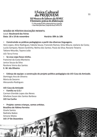 SESSÃO DE PÔSTER EDUCAÇÃO INFANTIL
Local: Boulevard das Feiras
Data: 18 e 19 de novembro Horário: 09h às 18h
 Construindo as prá cas pedagógicas a par r das diversas linguagens.
Vera Lopes; Aline Rodrigues; Fabiola Souza; Franciele Ramos; Gilza Moura; Joelane da Costa;
Lucila Sampaio; Naiara Sardinha; Nelma dos Santos; Paula da Silva; Rosiane Teixeira
Ta ane Mourão; Tayana Leão
UEI Terra Firme
 Se essa copa fosse minha.
Francinei da Costa Monteiro
Janice Souza da Silva
Rosilene Vieira dos Santos
E. M. Ida Oliveira
 Esforço de equipe: a construção do projeto polí co pedagógico da UEI Casa da Amizade.
Domingas Ana de Oliveira
Maria do Socorro
Alessandra Rodrigues
UEI Casa da Amizade
 Família na U.E.I
Carmen Elenilde Lopes das Neves
Sthefane Suzan dos Santos Barbosa
UEI Isa Cunha
 Projeto: somos crianças, somos ar stas.
Brasilina de Fá ma Ferreira
Gisele Santos
Nathália Nobre
Simone Matos
UEI 1º De Dezembro
33
 
