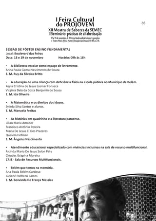 SESSÃO DE PÔSTER ENSINO FUNDAMENTAL
Local: Boulevard das Feiras
Data: 18 e 19 de novembro Horário: 09h às 18h
 A Biblioteca escolar como espaço de letramento.
Anna Paula Gama Nascimento de Souza
E. M. Ruy da Silveira Bri o
 A educação de uma criança com deﬁciência sica na escola pública no Município de Belém.
Keyla Cris na de Jesus Lasmar Fonseca
Virgínia Dely da Costa Benjamin de Souza
E. M. Ida Oliveira
 A Matemá ca e os direitos dos idosos.
Syleda Silva Santos e alunos.
E. M. Manuela Freitas
 As histórias em quadrinho e a literatura paraense.
Lilian Maria Amador
Francisco Antônio Pereira
Maria De Jesus C. Dos Prazeres
Quelem Hofman
E. M. Ângelus Nascimento
 Atendimento educacional especializado com vivências inclusivas na sala de recurso mul funcional.
Alcinda Maria De Jesus Solon Pety
Cleudes Ibiapina Moreira
CRIE ‐ Sala de Recursos Mul funcionais.
 Belém que temos na memória.
Ana Paula Belém Cardoso
Juciene Pacheco Bastos
E. M. Benvinda De França Messias
35
 