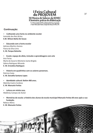  Cul vando uma horta no ambiente escolar
Ivoneide dos Reis Britos
E.M. Wilson Bahia De Souza
 Educando com a horta escolar
Adriana Mar ns Gomes
Flavia da Silva Lima
E. M. Parque Bolonha
 Escola: espaço de afeto, inclusão e aprendizagens com arte
Ana Farias
Myrle do Socorro Monteiro Santa Brígida
Valena Rodrigues Miranda
E. M. Ernes na Rodrigues
 Historia em quadrinhos com os autores paraenses.
Patrícia Costa
E. M. Dona la Santana Lopes
 Iden dade cultural: Belém 400 anos.
Walciléa Castro Cardoso
E. M. Manuela Freitas
 Leitura em minha casa.
Waldiney Campos de Avelar
 Memórias de escola: a história dos alunos da escola municipal Manuela Freitas 60 anos após a sua
fundação.
Rebeca Abreu
E. M. Manuela Freitas
Continuação:
37
 