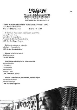 SESSÃO DE PÔSTER EDUCAÇÃO DE JOVENS E ADULTOS E MOVA
Local: Boulevard das Feiras
Data: 18 e 19 de novembro Horário: 17h às 20h
 A Literatura Paraense em histórias em quadrinhos
Marcos Antonio Silva
Maria Élida de Souza Barros
Vera Lúcia de Oliveira Moraes da Silva
E. M. Ciro das Chagas Pimenta
 Belém: do passado ao presente.
João Castro Tavares Junior
E. M. Nestor Nonato de Lima
 Deu no jornal virou poesia
Dilza Nascimento
E.M. Ida Oliveira
 Interolhares: Construção de Saberes na EJA.
Alessandra Costa
Cín a Moura
Eliane Moura
Ivanilda Vieira
Ivoneide Costa
E. M. João Carlos Ba sta
 Leitura: Fonte de lazer, descobertas, aprendizagens.
José Reginaldo Xavier
Gleidson Henrique.
E. M. Honorato Filgueiras
39
 