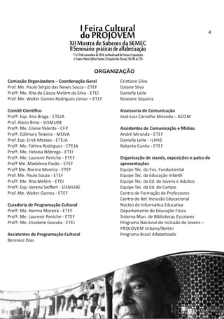 ORGANIZAÇÃO
Comissão Organizadora – Coordenação Geral
Prof. Me. Paulo Sérgio das Neves Souza ‐ ETEF
Profª. Me. Rita de Cássia Melém da Silva ‐ ETEI
Prof. Me. Walter Gomes Rodrigues Júnior – ETEF
Comitê Cien ﬁco
Profª. Esp. Ana Braga ‐ ETEJA
Prof. Alano Brito ‐ SISMUBE
Profª. Me. Cilene Valente ‐ CFP
Profª. Edilmary Teixeira ‐ MOVA
Prof. Esp. Erick Moraes ‐ ETEJA
Profª. Me. Fá ma Rodrigues ‐ ETEJA
Profª. Me. Heloisa Nóbrega ‐ ETEI
Profª. Me. Laurenir Peniche ‐ ETEF
Profª Me. Madalena Pavão ‐ ETEF
Profª Me. Norma Moreira ‐ ETEF
Prof. Me. Paulo Souza ‐ ETEF
Profª. Me. Rita Melém ‐ ETEI
Profª. Esp. Verena Seiﬀert ‐ SISMUBE
Prof. Me. Walter Gomes ‐ ETEF
Curadoria de Programação Cultural
Profª. Me. Norma Moreira ‐ ETEF
Profª. Me. Laurenir Peniche ‐ ETEF
Profª. Me. Elizabete Gouvêa ‐ ETEI
Assistentes de Programação Cultural
Berenice Dias
Cris ane Silva
Daiane Silva
Danielly Leite
Roseane Siqueira
Assessoria de Comunicação
José Luiz Carvalho Miranda – ACOM
Assistentes de Comunicação e Mídias.
André Miranda ‐ ETEF
Danielly Leite ‐ ILHAS
Roberto Cunha ‐ ETEF
Organização de stands, exposições e palco de
apresentações
Equipe Téc. do Ens. Fundamental
Equipe Téc. da Educação Infan l
Equipe Téc. da Ed. de Jovens e Adultos
Equipe Téc. da Ed. do Campo
Centro de Formação de Professores
Centro de Ref. Inclusão Educacional
Núcleo de Informá ca Educa va
Departamento de Educação Física
Sistema Mun. de Bibliotecas Escolares
Programa Nacional de Inclusão de Jovens –
PROJOVEM Urbano/Belém
Programa Brasil Alfabe zado
4
 