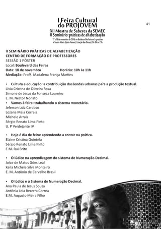 II SEMINÁRIO PRÁTICAS DE ALFABETIZAÇÃO
CENTRO DE FORMAÇÃO DE PROFESSORES
SESSÃO 1 PÔSTER
Local: Boulevard das Feiras
Data: 18 de novembro Horário: 10h às 11h
Mediação: Profª. Madalena França Mar ns
 Cultura e educação: a contribuição das lendas urbanas para a produção textual.
Lívia Cris na de Oliveira Rosa
Simone de Jesus da Fonseca Loureiro
E. M. Nestor Nonato
 Vamos à feira: trabalhando o sistema monetário.
Jeferson Luiz Cardoso
Lozana Maia Correia
Michele Arrais
Sérgio Renato Lima Pinto
U. P Verdejante IV
 Hoje é dia de feira: aprendendo a contar na prá ca.
Elaine Cris na Quintela
Sérgio Renato Lima Pinto
E.M. Rui Brito
 O lúdico na aprendizagem do sistema de Numeração Decimal.
Joice de Matos Góes Leal
Keila Michele Silva Monteiro
E. M. Antônio de Carvalho Brasil
 O lúdico e o Sistema de Numeração Decimal.
Ana Paula de Jesus Souza
Antônia Leia Bezerra Correa
E.M. Augusto Meira Filho
41
 