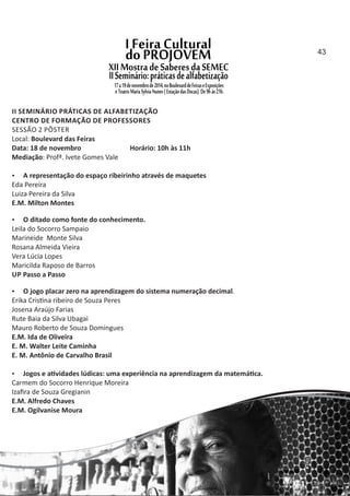 II SEMINÁRIO PRÁTICAS DE ALFABETIZAÇÃO
CENTRO DE FORMAÇÃO DE PROFESSORES
SESSÃO 2 PÔSTER
Local: Boulevard das Feiras
Data: 18 de novembro Horário: 10h às 11h
Mediação: Profª. Ivete Gomes Vale
 A representação do espaço ribeirinho através de maquetes
Eda Pereira
Luiza Pereira da Silva
E.M. Milton Montes
 O ditado como fonte do conhecimento.
Leila do Socorro Sampaio
Marineide Monte Silva
Rosana Almeida Vieira
Vera Lúcia Lopes
Maricilda Raposo de Barros
UP Passo a Passo
 O jogo placar zero na aprendizagem do sistema numeração decimal.
Erika Cris na ribeiro de Souza Peres
Josena Araújo Farias
Rute Baia da Silva Ubagai
Mauro Roberto de Souza Domingues
E.M. Ida de Oliveira
E. M. Walter Leite Caminha
E. M. Antônio de Carvalho Brasil
 Jogos e a vidades lúdicas: uma experiência na aprendizagem da matemá ca.
Carmem do Socorro Henrique Moreira
Izaﬁra de Souza Gregianin
E.M. Alfredo Chaves
E.M. Ogilvanise Moura
43
 