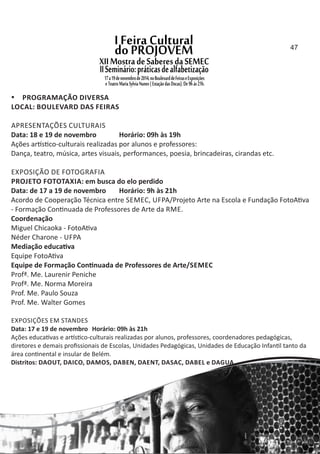  PROGRAMAÇÃO DIVERSA
LOCAL: BOULEVARD DAS FEIRAS
APRESENTAÇÕES CULTURAIS
Data: 18 e 19 de novembro Horário: 09h às 19h
Ações ar s co‐culturais realizadas por alunos e professores:
Dança, teatro, música, artes visuais, performances, poesia, brincadeiras, cirandas etc.
EXPOSIÇÃO DE FOTOGRAFIA
PROJETO FOTOTAXIA: em busca do elo perdido
Data: de 17 a 19 de novembro Horário: 9h às 21h
Acordo de Cooperação Técnica entre SEMEC, UFPA/Projeto Arte na Escola e Fundação FotoA va
‐ Formação Con nuada de Professores de Arte da RME.
Coordenação
Miguel Chicaoka ‐ FotoA va
Néder Charone ‐ UFPA
Mediação educa va
Equipe FotoA va
Equipe de Formação Con nuada de Professores de Arte/SEMEC
Profª. Me. Laurenir Peniche
Profª. Me. Norma Moreira
Prof. Me. Paulo Souza
Prof. Me. Walter Gomes
EXPOSIÇÕES EM STANDES
Data: 17 e 19 de novembro Horário: 09h às 21h
Ações educa vas e ar s co‐culturais realizadas por alunos, professores, coordenadores pedagógicas,
diretores e demais proﬁssionais de Escolas, Unidades Pedagógicas, Unidades de Educação Infan l tanto da
área con nental e insular de Belém.
Distritos: DAOUT, DAICO, DAMOS, DABEN, DAENT, DASAC, DABEL e DAGUA.
47
 